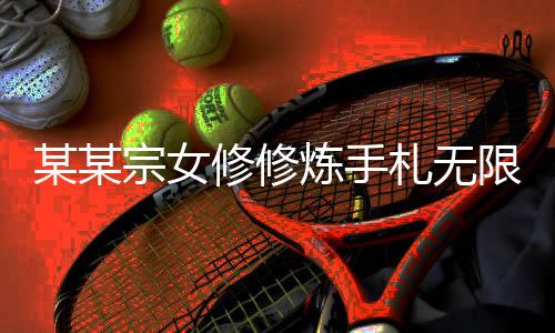 某某宗女修修炼手札无限阳气最新版