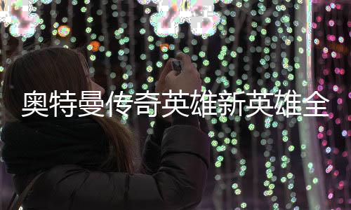 奥特曼传奇英雄新英雄全免费解锁版2024